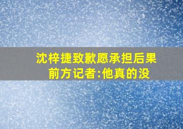 沈梓捷致歉愿承担后果 前方记者:他真的没